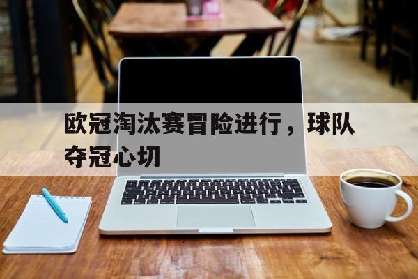 关于欧冠淘汰赛冒险进行，球队夺冠心切的信息